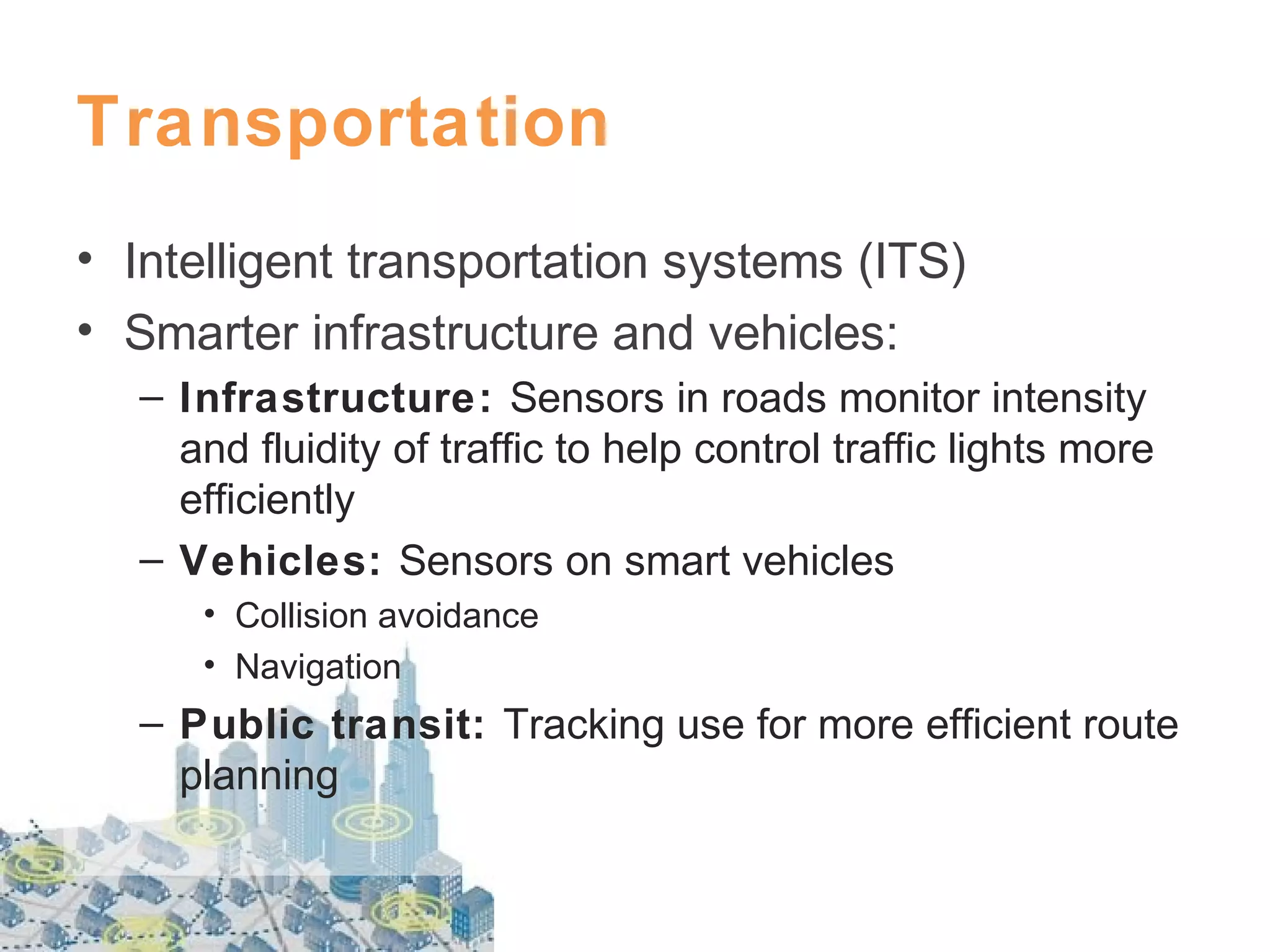 Transportation
• Intelligent transportation systems (ITS)
• Smarter infrastructure and vehicles:
– Infrastructure: Sensors in roads monitor intensity
and fluidity of traffic to help control traffic lights more
efficiently
– Vehicles: Sensors on smart vehicles
• Collision avoidance
• Navigation

– Public transit: Tracking use for more efficient route
planning

 