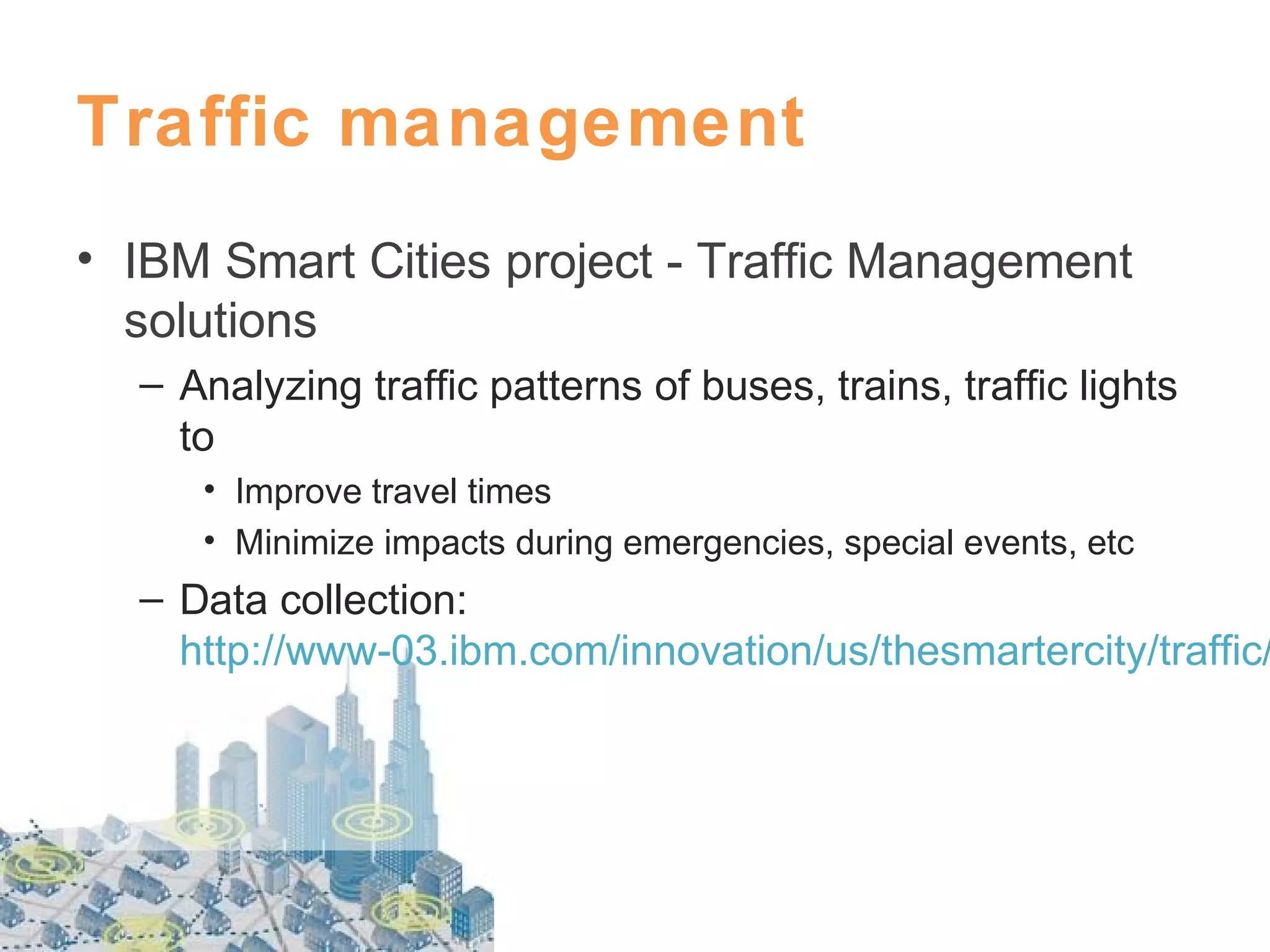 Traffic management
• IBM Smart Cities project - Traffic Management
solutions
– Analyzing traffic patterns of buses, trains, traffic lights
to
• Improve travel times
• Minimize impacts during emergencies, special events, etc

– Data collection:
http://www-03.ibm.com/innovation/us/thesmartercity/traffic/

 