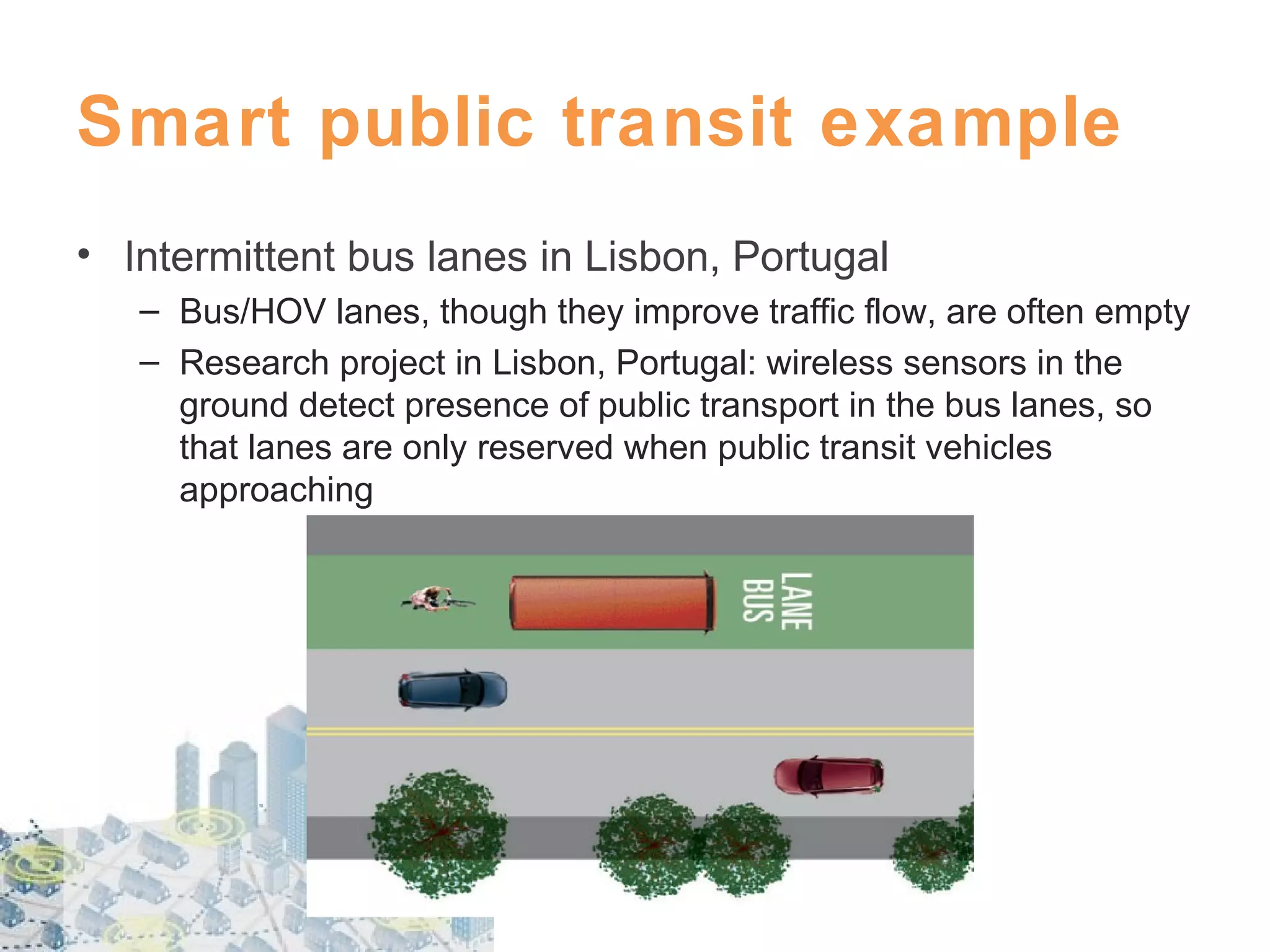 Smart public transit example
• Intermittent bus lanes in Lisbon, Portugal
– Bus/HOV lanes, though they improve traffic flow, are often empty
– Research project in Lisbon, Portugal: wireless sensors in the
ground detect presence of public transport in the bus lanes, so
that lanes are only reserved when public transit vehicles
approaching

 