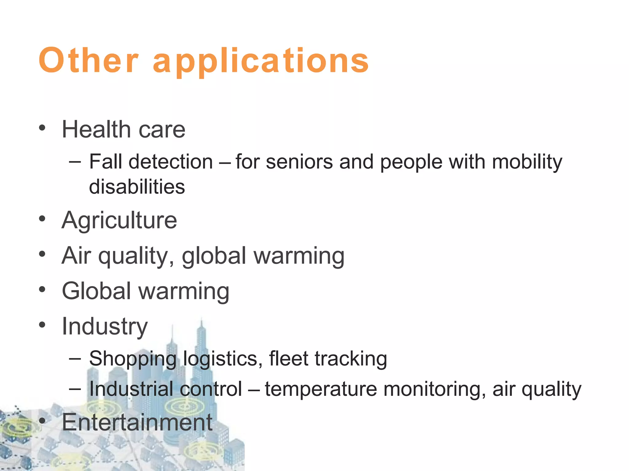 Other applications
• Health care
– Fall detection – for seniors and people with mobility
disabilities

•
•
•
•

Agriculture
Air quality, global warming
Global warming
Industry
– Shopping logistics, fleet tracking
– Industrial control – temperature monitoring, air quality

• Entertainment

 