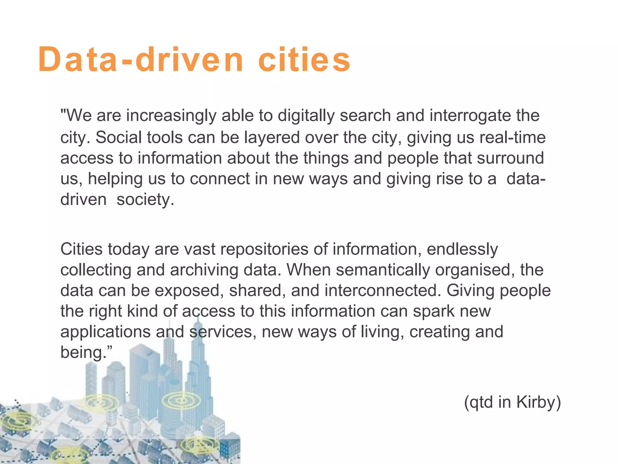 Data-driven cities
"We are increasingly able to digitally search and interrogate the
city. Social tools can be layered over the city, giving us real-time
access to information about the things and people that surround
us, helping us to connect in new ways and giving rise to a datadriven society.
Cities today are vast repositories of information, endlessly
collecting and archiving data. When semantically organised, the
data can be exposed, shared, and interconnected. Giving people
the right kind of access to this information can spark new
applications and services, new ways of living, creating and
being.”
(qtd in Kirby)

 