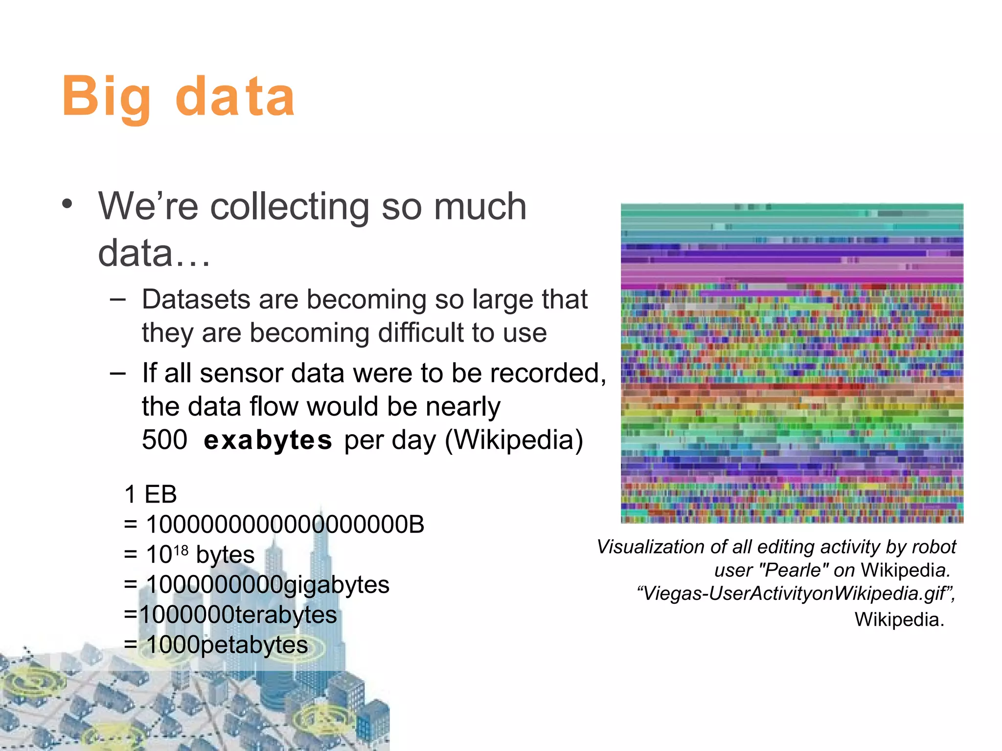 Big data
• We’re collecting so much
data…
– Datasets are becoming so large that
they are becoming difficult to use
– If all sensor data were to be recorded,
the data flow would be nearly
500 exabytes per day (Wikipedia)
1 EB
= 1000000000000000000B
= 1018 bytes
= 1000000000gigabytes
=1000000terabytes
= 1000petabytes

Visualization of all editing activity by robot
user "Pearle" on Wikipedia.
“Viegas-UserActivityonWikipedia.gif”,
Wikipedia.

 