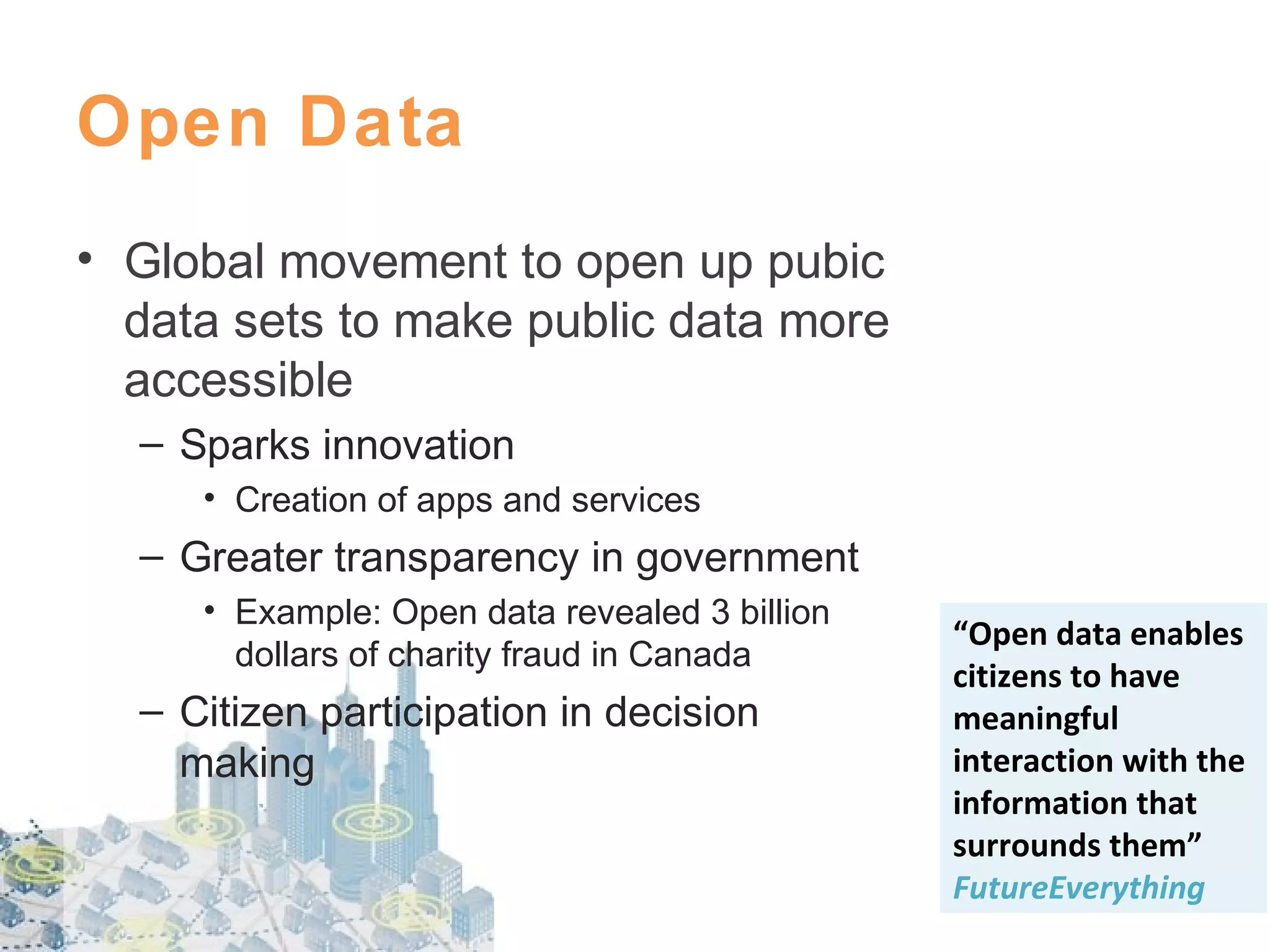 Open Data
• Global movement to open up pubic
data sets to make public data more
accessible
– Sparks innovation
• Creation of apps and services

– Greater transparency in government
• Example: Open data revealed 3 billion
dollars of charity fraud in Canada

– Citizen participation in decision
making

“Open data enables
citizens to have
meaningful
interaction with the
information that
surrounds them”
FutureEverything

 