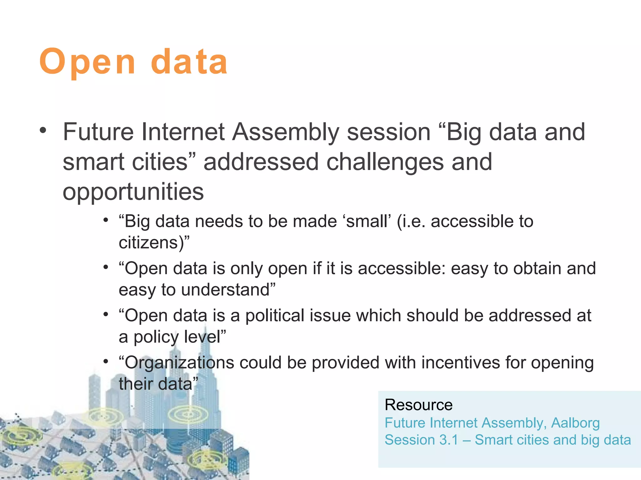 Open data
• Future Internet Assembly session “Big data and
smart cities” addressed challenges and
opportunities
• “Big data needs to be made ‘small’ (i.e. accessible to
citizens)”
• “Open data is only open if it is accessible: easy to obtain and
easy to understand”
• “Open data is a political issue which should be addressed at
a policy level”
• “Organizations could be provided with incentives for opening
their data”
Resource
Future Internet Assembly, Aalborg
Session 3.1 – Smart cities and big data

 