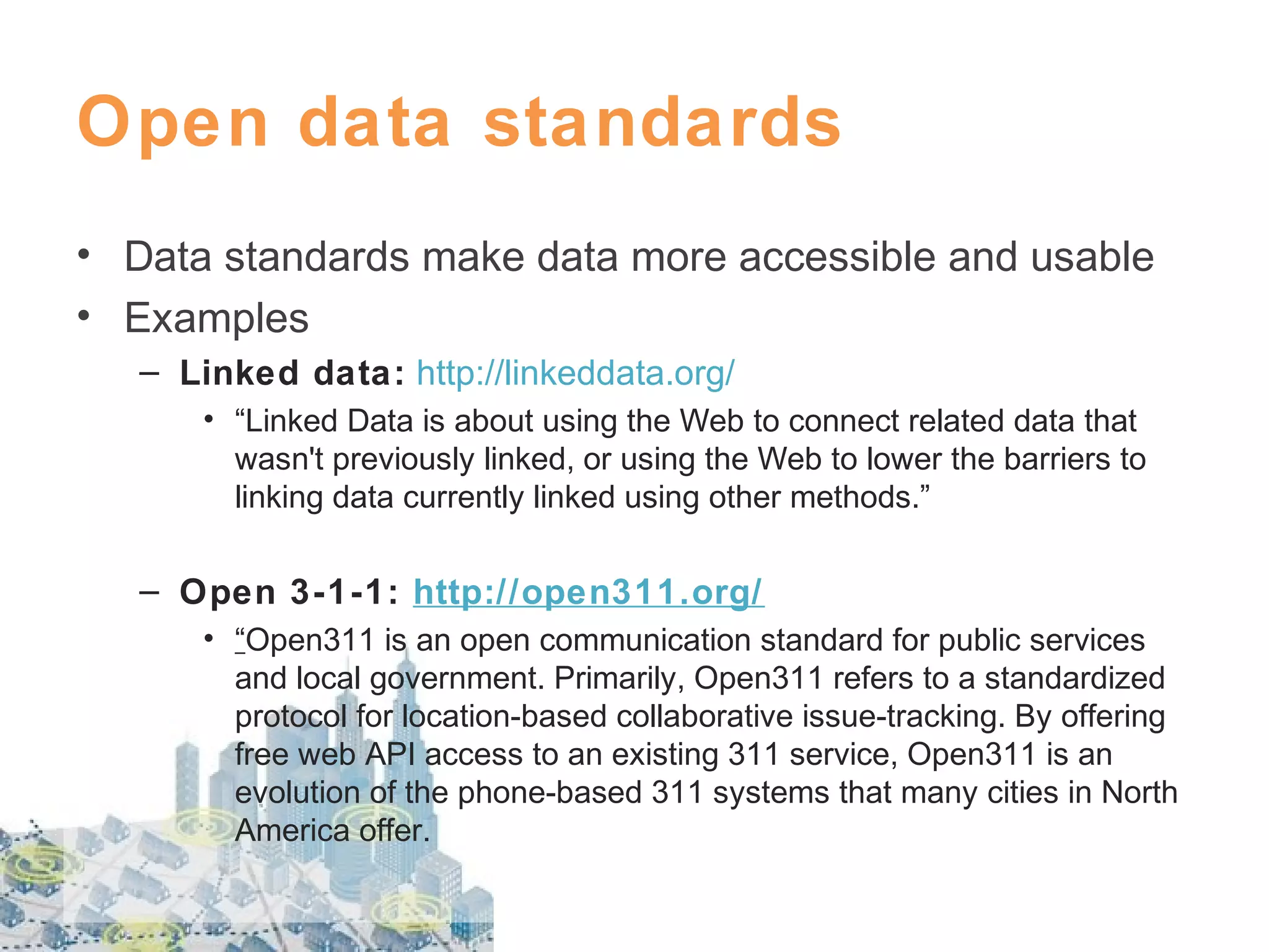 Open data standards
• Data standards make data more accessible and usable
• Examples
– Linked data: http://linkeddata.org/
• “Linked Data is about using the Web to connect related data that
wasn't previously linked, or using the Web to lower the barriers to
linking data currently linked using other methods.”

– Open 3-1-1: http://open311.org/
• “Open311 is an open communication standard for public services
and local government. Primarily, Open311 refers to a standardized
protocol for location-based collaborative issue-tracking. By offering
free web API access to an existing 311 service, Open311 is an
evolution of the phone-based 311 systems that many cities in North
America offer.

 