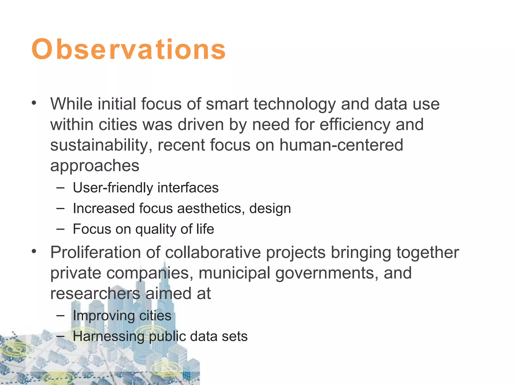 Observations
• While initial focus of smart technology and data use
within cities was driven by need for efficiency and
sustainability, recent focus on human-centered
approaches
– User-friendly interfaces
– Increased focus aesthetics, design
– Focus on quality of life

• Proliferation of collaborative projects bringing together
private companies, municipal governments, and
researchers aimed at
– Improving cities
– Harnessing public data sets

 