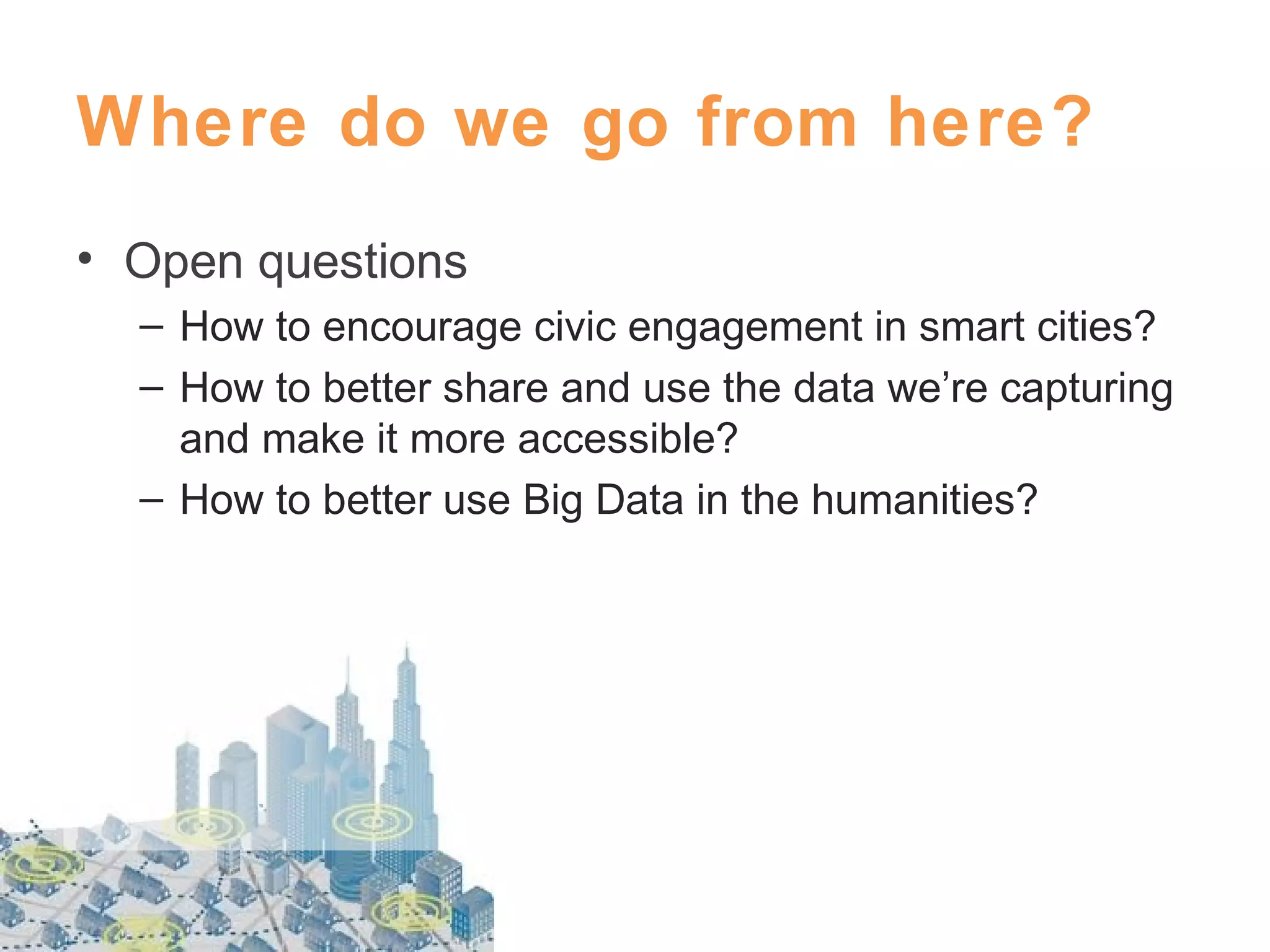 Where do we go from here?
• Open questions
– How to encourage civic engagement in smart cities?
– How to better share and use the data we’re capturing
and make it more accessible?
– How to better use Big Data in the humanities?

 