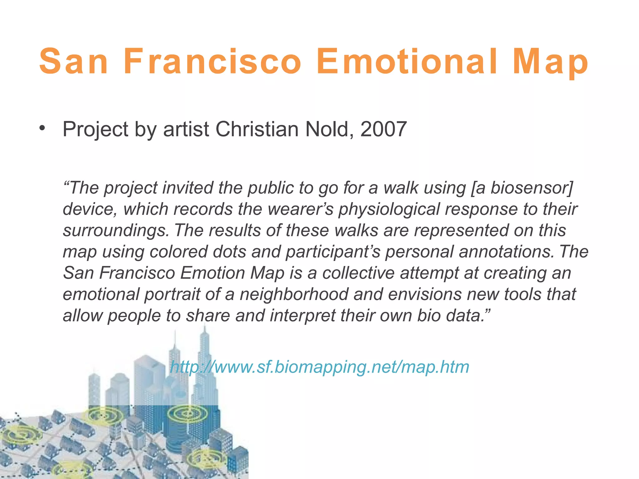 San Francisco Emotional Map
• Project by artist Christian Nold, 2007
“The project invited the public to go for a walk using [a biosensor]
device, which records the wearer’s physiological response to their
surroundings. The results of these walks are represented on this
map using colored dots and participant’s personal annotations. The
San Francisco Emotion Map is a collective attempt at creating an
emotional portrait of a neighborhood and envisions new tools that
allow people to share and interpret their own bio data.”
http://www.sf.biomapping.net/map.htm

 