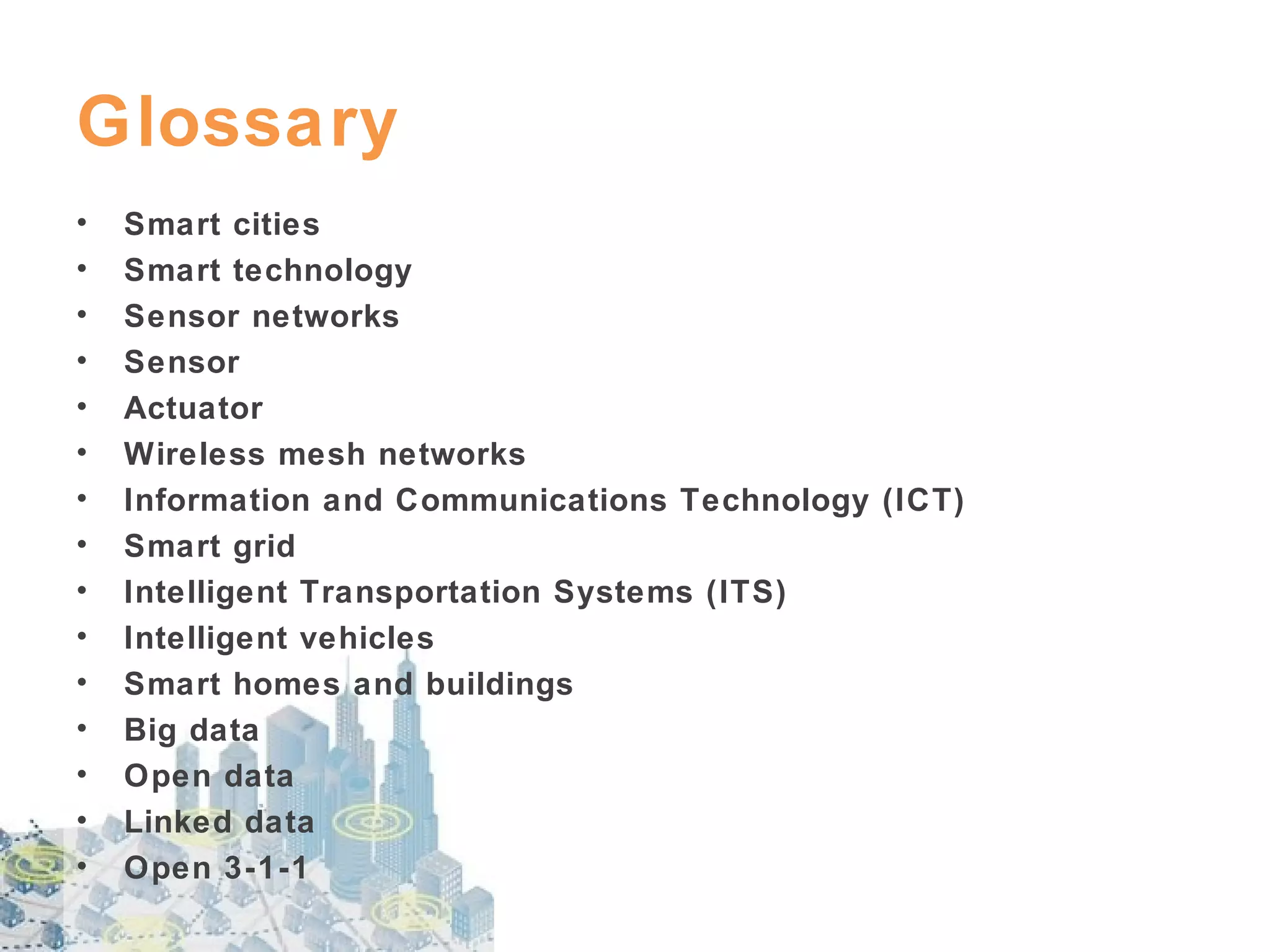 Glossary
•
•
•
•
•
•
•
•
•
•
•
•
•
•
•

Smart cities
Smart technology
Sensor networks
Sensor
Actuator
Wireless mesh networks
Information and Communications Technology (ICT)
Smart grid
Intelligent Transportation Systems (ITS)
Intelligent vehicles
Smart homes and buildings
Big data
Open data
Linked data
Open 3-1-1

 