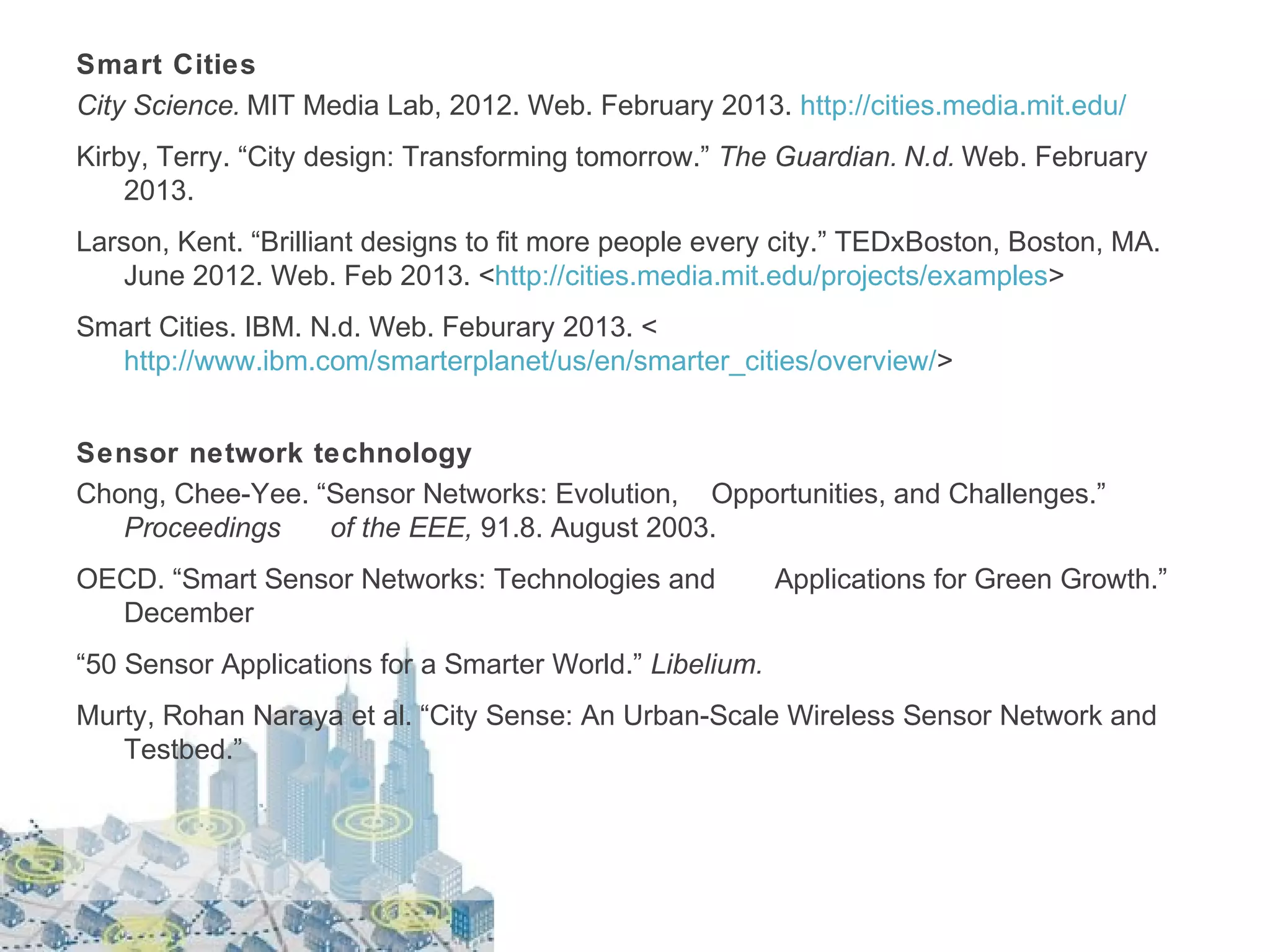 Smart Cities
City Science. MIT Media Lab, 2012. Web. February 2013. http://cities.media.mit.edu/
Kirby, Terry. “City design: Transforming tomorrow.” The Guardian. N.d. Web. February
2013.
Larson, Kent. “Brilliant designs to fit more people every city.” TEDxBoston, Boston, MA.
June 2012. Web. Feb 2013. <http://cities.media.mit.edu/projects/examples>
Smart Cities. IBM. N.d. Web. Feburary 2013. <
http://www.ibm.com/smarterplanet/us/en/smarter_cities/overview/>
Sensor network technology
Chong, Chee-Yee. “Sensor Networks: Evolution, Opportunities, and Challenges.”
Proceedings
of the EEE, 91.8. August 2003.
OECD. “Smart Sensor Networks: Technologies and
December

Applications for Green Growth.”

“50 Sensor Applications for a Smarter World.” Libelium.
Murty, Rohan Naraya et al. “City Sense: An Urban-Scale Wireless Sensor Network and
Testbed.”

 