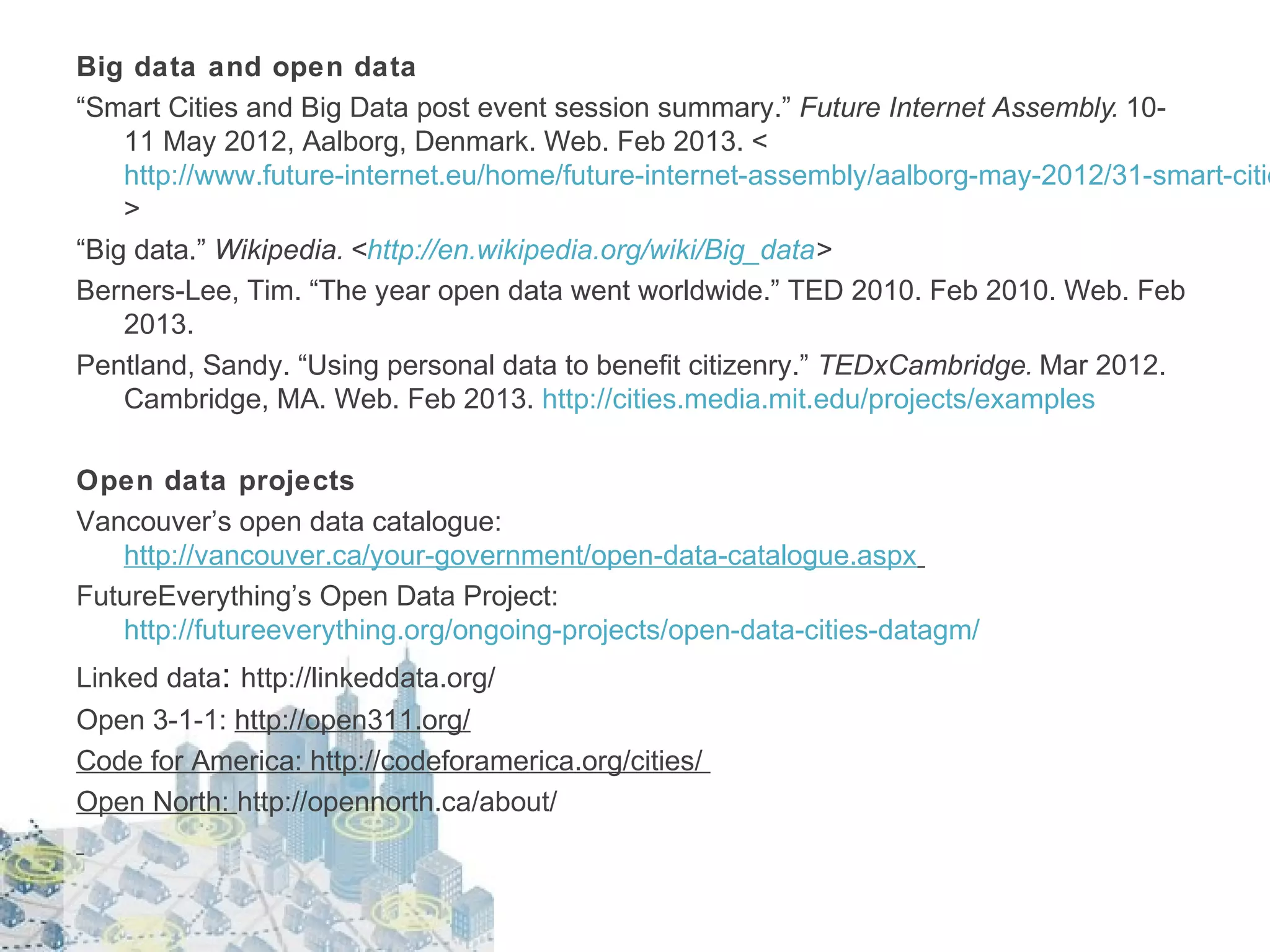 Big data and open data
“Smart Cities and Big Data post event session summary.” Future Internet Assembly. 1011 May 2012, Aalborg, Denmark. Web. Feb 2013. <
http://www.future-internet.eu/home/future-internet-assembly/aalborg-may-2012/31-smart-citie
>
“Big data.” Wikipedia. <http://en.wikipedia.org/wiki/Big_data>
Berners-Lee, Tim. “The year open data went worldwide.” TED 2010. Feb 2010. Web. Feb
2013.
Pentland, Sandy. “Using personal data to benefit citizenry.” TEDxCambridge. Mar 2012.
Cambridge, MA. Web. Feb 2013. http://cities.media.mit.edu/projects/examples
Open data projects
Vancouver’s open data catalogue:
http://vancouver.ca/your-government/open-data-catalogue.aspx
FutureEverything’s Open Data Project:
http://futureeverything.org/ongoing-projects/open-data-cities-datagm/
Linked data: http://linkeddata.org/
Open 3-1-1: http://open311.org/
Code for America: http://codeforamerica.org/cities/
Open North: http://opennorth.ca/about/

 