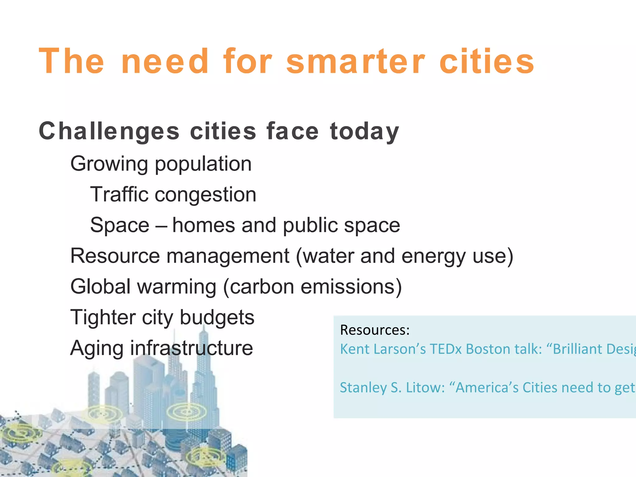 The need for smarter cities
Challenges cities face today

Growing population
Traffic congestion
Space – homes and public space
Resource management (water and energy use)
Global warming (carbon emissions)
Tighter city budgets
Resources:
Kent Larson’s TEDx Boston talk: “Brilliant Desig
Aging infrastructure
Stanley S. Litow: “America’s Cities need to get

 