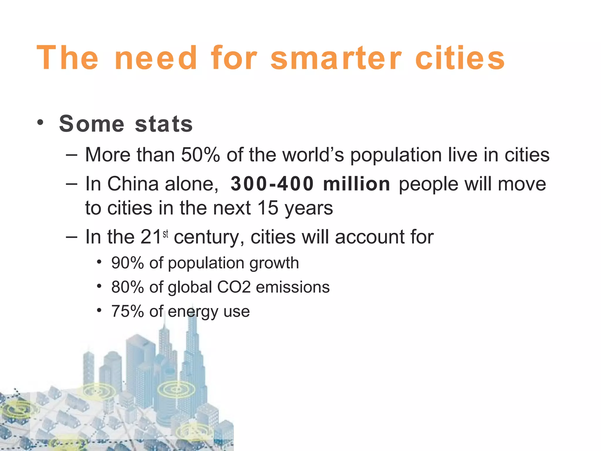 The need for smarter cities
• Some stats
– More than 50% of the world’s population live in cities
– In China alone, 300-400 million people will move
to cities in the next 15 years
– In the 21st century, cities will account for
• 90% of population growth
• 80% of global CO2 emissions
• 75% of energy use

 