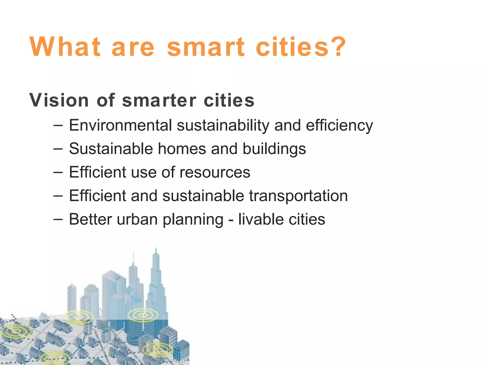 What are smart cities?
Vision of smarter cities
–
–
–
–
–

Environmental sustainability and efficiency
Sustainable homes and buildings
Efficient use of resources
Efficient and sustainable transportation
Better urban planning - livable cities

 