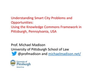 Understanding Smart City Problems and
Opportunities:
Using the Knowledge Commons Framework in
Pittsburgh, Pennsylvania, USA
Prof. Michael Madison
University of Pittsburgh School of Law
@profmadison and michaelmadison.net/
 
