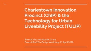 Charlestown Innovation
Precinct (ChIP) & the
Technology for Urban
Liveability Project (TULIP)
Smart Cities and Suburbs Grant
Council Staff Co-Design Workshop 11 April 2018
 