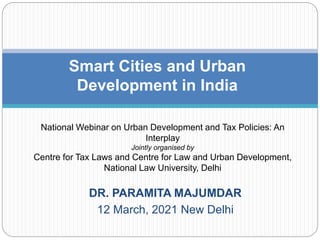 DR. PARAMITA MAJUMDAR
12 March, 2021 New Delhi
Smart Cities and Urban
Development in India
National Webinar on Urban Development and Tax Policies: An
Interplay
Jointly organised by
Centre for Tax Laws and Centre for Law and Urban Development,
National Law University, Delhi
 