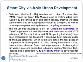 Smart City vis-à-vis Urban Development
3/27/2021
Smart Cities and Urban Development in
India,
Dr. Paramita Majumdar
12
 Both Atal Mission for Rejuvenation and Urban Transformation
(AMRUT) and the Smart City Mission focus on making cities more
liveable by preserving open and green spaces, creating walkable
communities, and encouraging non-motorised transport, as well as
reducing average commuting times and recycling wastewater.
 The MoUD has developed a set of ‘Liveability Standards in
Cities’ to generate a Liveability Index and rate cities. A total of 79
indicators (57 Core Indicators and 22 Supporting Indicators) have
been prescribed in the document. These have been grouped under
15 thematic categories, which in turn are part of the four pillars of
comprehensive development of cities, namely institutional, social,
economic and physical. Based on the performance of cities against
the various core and supporting indicators, various ‘Category Sub-
Indexes’ and a composite ‘City Liveability Index’ is developed for
each city. https://smartnet.niua.org/content/b0ceb13f-2559-4be1-86dc-8daa290d4fed
 