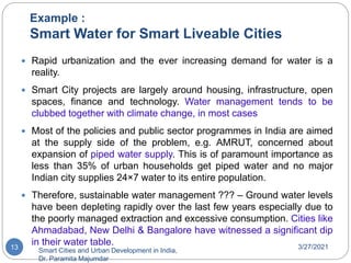 Example :
Smart Water for Smart Liveable Cities
3/27/2021
Smart Cities and Urban Development in India,
Dr. Paramita Majumdar
13
 Rapid urbanization and the ever increasing demand for water is a
reality.
 Smart City projects are largely around housing, infrastructure, open
spaces, finance and technology. Water management tends to be
clubbed together with climate change, in most cases
 Most of the policies and public sector programmes in India are aimed
at the supply side of the problem, e.g. AMRUT, concerned about
expansion of piped water supply. This is of paramount importance as
less than 35% of urban households get piped water and no major
Indian city supplies 24×7 water to its entire population.
 Therefore, sustainable water management ??? – Ground water levels
have been depleting rapidly over the last few years especially due to
the poorly managed extraction and excessive consumption. Cities like
Ahmadabad, New Delhi & Bangalore have witnessed a significant dip
in their water table.
 