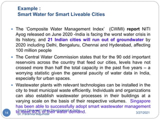 Example :
Smart Water for Smart Liveable Cities
3/27/2021
Smart Cities and Urban Development in India,
Dr. Paramita Majumdar
14
 The ‘Composite Water Management Index’ (CWMI) report NITI
Ayog released on June 2020 -India is facing the worst water crisis in
its history, and 21 Indian cities will run out of groundwater by
2020 including Delhi, Bengaluru, Chennai and Hyderabad, affecting
100 million people
 The Central Water Commission states that for the 90 odd important
reservoirs across the country that feed our cities, levels have not
crossed more than half the total capacity in the past five years – a
worrying statistic given the general paucity of water data in India,
especially for urban spaces.
 Wastewater plants with relevant technologies can be installed in the
city to treat municipal waste efficiently. Individuals and organizations
can also establish wastewater processes in their buildings at a
varying scale on the basis of their respective volumes. Singapore
has been able to successfully adopt smart wastewater management
to meet 40% of their water demand.
 