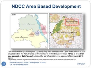 3/27/2021
Smart Cities and Urban Development in India,
Dr. Paramita Majumdar
18
The New Delhi City Centre (NDCC) is the only area selected from Delhi under the SCM. It is
situated within the NDMC area and is marked in red in the above map. NDCC is less than
one percent of Delhi’s area) selected for transformation over a period of ten years (2015-
2025).
https://www.orfonline.org/research/the-smart-cities-mission-in-delhi-2015-2019-an-evaluation-60071/
NDCC Area Based Development
 