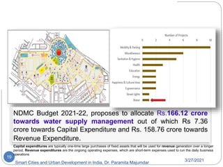 NDCC Area Development
3/27/2021
Smart Cities and Urban Development in India, Dr. Paramita Majumdar
19
on of New Delhi City Centre in Delhi
NDMC Budget 2021-22, proposes to allocate Rs.166.12 crore
towards water supply management out of which Rs 7.36
crore towards Capital Expenditure and Rs. 158.76 crore towards
Revenue Expenditure.
Capital expenditures are typically one-time large purchases of fixed assets that will be used for revenue generation over a longer
period. Revenue expenditures are the ongoing operating expenses, which are short-term expenses used to run the daily business
operations
 