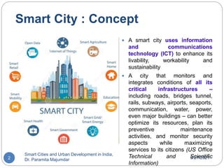 Smart City : Concept
3/27/2021
Smart Cities and Urban Development in India,
Dr. Paramita Majumdar
2
 A smart city uses information
and communications
technology (ICT) to enhance its
livability, workability and
sustainability
 A city that monitors and
integrates conditions of all its
critical infrastructures –
including roads, bridges tunnel,
rails, subways, airports, seaports,
communication, water, power,
even major buildings – can better
optimize its resources, plan its
preventive maintenance
activities, and monitor security
aspects while maximizing
services to its citizens (US Office
Technical and Scientific
Information)
 