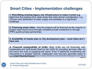 Smart Cities - Implementation challenges
3/27/2021
Smart Cities and Urban Development in India,
Dr. Paramita Majumdar
22
1. Retrofitting existing legacy city infrastructure to make it smart e.g.
determine the existing city’s weak areas that need utmost consideration, e.g.
100-per-cent distribution of water supply and sanitation is a significant
challenge
2. Financing smart cities - how the projects will be financed as the majority of
project need would move through complete private investment or through
PPPs (public-private partnership)
3. Availability of master plan or city development plan – most cities don’t
have one
4. Financial sustainability of ULBs: Most ULBs are not financially self-
sustainable and tariff levels fixed by the ULBs for providing services often do
not mirror the cost of supplying the same. Even if additional investments are
recovered in a phased manner, inadequate cost recovery generally leads to
continued financial losses.
https://realty.economictimes.indiatimes.com/realty-check/the-top-10-implementation-challenges-for-smart-cities-in-
india/776
 