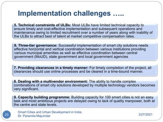 Implementation challenges …..
3/27/2021
Smart Cities and Urban Development in India,
Dr. Paramita Majumdar
23
5. Technical constraints of ULBs: Most ULBs have limited technical capacity to
ensure timely and cost-effective implementation and subsequent operations and
maintenance owing to limited recruitment over a number of years along with inability of
the ULBs to attract best of talent at market competitive compensation rates.
6. Three-tier governance: Successful implementation of smart city solutions needs
effective horizontal and vertical coordination between various institutions providing
various municipal amenities as well as effective coordination between central
government (MoUD), state government and local government agencies
7. Providing clearances in a timely manner: For timely completion of the project, all
clearances should use online processes and be cleared in a time-bound manner.
8. Dealing with a multivendor environment: The ability to handle complex
combinations of smart city solutions developed by multiple technology vendors becomes
very significant.
9. Capacity building programme: Building capacity for 100 smart cities is not an easy
task and most ambitious projects are delayed owing to lack of quality manpower, both at
the centre and state levels.
 
