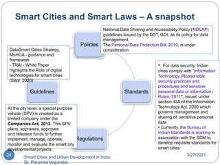 Smart Cities and Smart Laws – A snapshot
3/27/2021
Smart Cities and Urban Development in India,
Dr. Paramita Majumdar
24
Policies
Standards
Regulations
Guidelines
• For data security, Indian
cities comply with “Information
Technology (Reasonable
security practices and
procedures and sensitive
personal data or information)
Rules, 2011”, issued under
section 43A of the Information
Technology Act, 2000 which
governs management and
sharing of sensitive personal
data
• Currently, the Bureau of
Indian Standards is working in
association with the SCM to
develop requisite standards for
smart cities
National Data Sharing and Accessibility Policy (NDSAP)
guidelines issued by the DST, GOI, as its policy for data
management.
The Personal Data Protection Bill, 2019, is under
consideration
At the city level, a special purpose
vehicle (SPV) is created as a
limited company under the
Companies Act, 2013. This SPV
plans, appraises, approves
and releases funds to further
implement, manage, operate,
monitor and evaluate the smart city
developmental projects
DataSmart Cities Strategy,
MoHUA - guidance and
framework
- TRAI - White Paper
highlights the Role of digital
technologies for smart cities
(Sept, 2020)
 