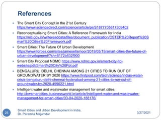 References
3/27/2021
Smart Cities and Urban Development in India,
Dr. Paramita Majumdar
25
 The Smart City Concept in the 21st Century
https://www.sciencedirect.com/science/article/pii/S1877705817309402
 Reconceptualising Smart Cities: A Reference Framework for India
https://niti.gov.in/writereaddata/files/document_publication/CSTEP%20Report%20S
mart%20Cities%20Framework.pdf
 Smart Cities: The Future Of Urban Development
https://www.forbes.com/sites/jamesellsmoor/2019/05/19/smart-cities-the-future-of-
urban-development/?sh=8172b832f900
 Smart City Proposal NDMC https://www.ndmc.gov.in/smart-city-ltd-
website/pdf/Smart%20City%20Ppt.pdf
 BENGALURU, DELHI, CHENNAI AMONG 21 CITIES TO RUN OUT OF
GROUNDWATER BY 2020 https://www.firstpost.com/tech/science/indias-water-
crisis-bengaluru-delhi-chennai-hyderabad-among-21-cities-to-run-out-of-
groundwater-by-2020-4590221.html
 Intelligent water and wastewater management for smart cities
http://bwsmartcities.businessworld.in/article/Intelligent-water-and-wastewater-
management-for-smart-cities/03-04-2020-188176/
 
