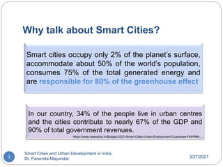 Why talk about Smart Cities?
3/27/2021
Smart Cities and Urban Development in India,
Dr. Paramita Majumdar
3
Smart cities occupy only 2% of the planet’s surface,
accommodate about 50% of the world’s population,
consumes 75% of the total generated energy and
are responsible for 80% of the greenhouse effect
In our country, 34% of the people live in urban centres
and the cities contribute to nearly 67% of the GDP and
90% of total government revenues.
https://www.newsclick.in/Budget-2021-Smart-Cities-Urban-Employment-Guarantee-FM-PM#:.....
 