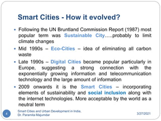 Smart Cities - How it evolved?
3/27/2021
Smart Cities and Urban Development in India,
Dr. Paramita Majumdar
4
 Following the UN Bruntland Commission Report (1987) most
popular term was Sustainable City…..probably to limit
climate changes
 Mid 1990s – Eco-Cities – idea of eliminating all carbon
waste
 Late 1990s – Digital Cities became popular particularly in
Europe, suggesting a strong connection with the
exponentially growing information and telecommunication
technology and the large amount of information
 2009 onwards it is the Smart Cities – incorporating
elements of sustainability and social inclusion along with
the internet technologies. More acceptable by the world as a
neutral term
 