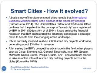 Smart Cities - How it evolved?
3/27/2021
Smart Cities and Urban Development in India,
Dr. Paramita Majumdar
5
 A basic study of literature on smart cities reveals that International
Business Machine (IBM) is the pioneer of the smart city concept
(Paroutis et al 2014). The United States Patent and Trademark Office
confirms that the patent for the concept of “smart city” was registered
by IBM in 2011 (Söderström et al 2014). It was amidst the financial
recession that IBM orchestrated the smart city concept as a strategic
move to benefit from the changing urban landscape.
 IBM is currently involved in about 2,000 smart city projects worldwide,
generating about $3 billion in revenue
 After seeing the IBM’s competitive advantage in the field, other players
such as Cisco, Siemens AG, General Electricals, Intel, HP, Google,
Microsoft, Capita, Serco, Philips, Oracle, SAP, and Accenture started
to take an active interest in smart city building projects across the
globe (Kummitha 2018).
 