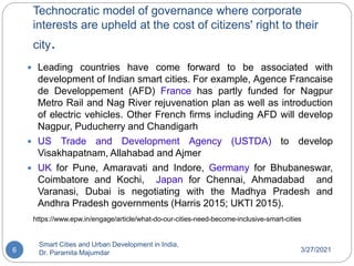 Technocratic model of governance where corporate
interests are upheld at the cost of citizens' right to their
city.
3/27/2021
Smart Cities and Urban Development in India,
Dr. Paramita Majumdar
6
 Leading countries have come forward to be associated with
development of Indian smart cities. For example, Agence Francaise
de Developpement (AFD) France has partly funded for Nagpur
Metro Rail and Nag River rejuvenation plan as well as introduction
of electric vehicles. Other French firms including AFD will develop
Nagpur, Puducherry and Chandigarh
 US Trade and Development Agency (USTDA) to develop
Visakhapatnam, Allahabad and Ajmer
 UK for Pune, Amaravati and Indore, Germany for Bhubaneswar,
Coimbatore and Kochi, Japan for Chennai, Ahmadabad and
Varanasi, Dubai is negotiating with the Madhya Pradesh and
Andhra Pradesh governments (Harris 2015; UKTI 2015).
https://www.epw.in/engage/article/what-do-our-cities-need-become-inclusive-smart-cities
 