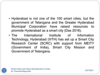3/27/2021
Smart Cities and Urban Development in India,
Dr. Paramita Majumdar
7
 Hyderabad is not one of the 100 smart cities, but the
government of Telangana and the Greater Hyderabad
Municipal Corporation have raised resources to
promote Hyderabad as a smart city (Das 2018).
 The International Institute of Information
Technology, Hyderabad (IIITH) has set up a Smart City
Research Center (SCRC) with support from MEITY
(Government of India), Smart City Mission and
Government of Telangana.
 