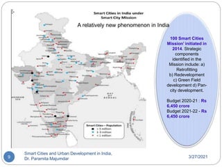3/27/2021
Smart Cities and Urban Development in India,
Dr. Paramita Majumdar
9
100 Smart Cities
Mission’ initiated in
2014. Strategic
components
identified in the
Mission include: a)
Retrofitting
b) Redevelopment
c) Green Field
development d) Pan-
city development.
Budget 2020-21 : Rs
6,450 crore
Budget 2021-22 - Rs
6,450 crore
A relatively new phenomenon in India
 