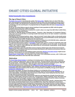 SMART CITIES GLOBAL INITIATIVE 2014 EU ASIA AMERICA AFRICA Page 1
SMART CITIES GLOBAL INITIATIVE
Global Sustainable Cities Commitments
The Age of Smart Cities
The future of our world is decided by the quality of its future cities. Globally, there are about 700 cities,
each with population exceeding 500,000, whereas the top 25 cities of the world today account for half of
the world’s wealth. The infrastructure investment for the cities is forecast to be $30 trillion to $40 trillion,
cumulatively, over the next 20 years. It’s projected that over 40 global cities will come as Smart Cities by
the year 2020.
On the top, the United Nations expects almost doubling of urban population by 2050, while the global
population will increase from 7 billion to 9 billion.
It’s forecast that the infrastructure investment for world’s cities is to range from $30 trillion to $40 trillion,
cumulatively, over the next 20 years.
According as UNCTAD World Investment Report, “Towards a New Generation of Investment Policies”:
“only 2 per cent of the $5 trillion in sovereign wealth fund assets has so far been invested in sustainable
development projects”.
Following the new investment policies, Japan - India are to build 7 smart cities in India, as the growth points
of the Delhi-Mumbai Industrial Corridor project, estimated to cost around $100 billion overall, and expected
to attract an investment of $90-100 billion over the next 30 years.
At the first phase, each city is to get the financial assistance ranging from US $ 500-600 million, added with
the financial support of US $ 4.5 billion from the Japanese government.
The Japanese Government created a “FutureCity” Program with a goal to “construct sustainable cities with
superior environmental technologies, core infrastructure and resilience all over the world…to advance the
“Future City” model of urban planning with state-of-the-art environmental sustainability, strong disaster
resilience and superb livability”.
Russia is planning to unlock its multi-billion treasury funds to initiate large-scale infrastructural projects:
integrating the Trans-Siberian Railroad into Euroasian Rail Network with industrial and business hubs and
innovation clusters along the way.
Russia’s expenses just for its first intelligent model community (Skolkovo Innovation Center) might exceed
$15 billion, not mentioning it’s planned multibillion infrastructure projects.
China’s future “smart cities” are to become a main driver of its urbanization process, with 2 trillion yuan
($322 billion) allocated to more than 600 cities nationwide.
Motivation
The Smart Cities Global Initiative is meeting an increasing concern of large variety of narrow technical
visions, models and approaches, when on many occasions, “the push towards smart cities is being led by
the wrong people – technology companies with naïve visions and short term commercial goals; while the
architects, planners and scientists… often struggle to share their specific knowledge”.
That alarming trend is to be remedied by the European Innovation Partnership on Smart Cities and
Communities (EIP-SCC) bringing together cities, industry and citizens to improve urban life through more
sustainable integrated solutions at the interface of Transportation and Mobility, Energy and ICT (see an
Invitation for Commitments ).
Go broader and deeper, the Smart City Global Initiative is to re/integrate all the sustainable city
dimensions, Smart Transportation and Sustainable Mobility, Smart and Green Energy, Intelligent ICT, as
well as Smart Water, Smart Waste, Smart Governance, Smart People, Smart Safety and Security, Smart
Living, Smart Economy and Smart Environment.
It is thus to integrate siloed public administration agencies and departments of Health, Social Services,
Education, Public Safety, Emergency & Security, Transportation, Utilities, Buildings, Parks, Recreation and
Culture, Waste and Environment, as well as newly established but isolated Forums for Culture, Economy,
Knowledge Society, Social Affairs, Mobility, Cooperation and Environment.
On the top, there will be synergized different working groups following their specific, individual plans in Air,
Soil, Energy and Climate Action; Green Areas and Biodiversity, Clean City; Employment; Governance;
Innovation and Integrated Urban Development; Homelessness and Housing; Economy; Creative Industries;
Inclusion; Migration and Integration; Public Safety; Road Safety; Open Data; Cybersecurity; Smart Cities;
Funding and Investment; Transport, Energy, Waste, etc. (see, for example, London, Berlin or Rome, being
at the edge of bankruptcy http://www.eurocities.eu/eurocities/members/).
 