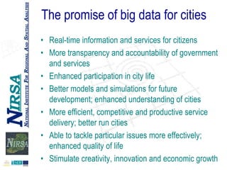 The promise of big data for cities
• Real-time information and services for citizens
• More transparency and accountability of government
and services
• Enhanced participation in city life
• Better models and simulations for future
development; enhanced understanding of cities
• More efficient, competitive and productive service
delivery; better run cities
• Able to tackle particular issues more effectively;
enhanced quality of life
• Stimulate creativity, innovation and economic growth

 