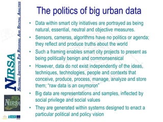 The politics of big urban data
• Data within smart city initiatives are portrayed as being
natural, essential, neutral and objective measures.
• Sensors, cameras, algorithms have no politics or agenda;
they reflect and produce truths about the world
• Such a framing enables smart city projects to present as
being politically benign and commonsensical
• However, data do not exist independently of the ideas,
techniques, technologies, people and contexts that
conceive, produce, process, manage, analyze and store
them; “raw data is an oxymoron”
• Big data are representations and samples, inflected by
social privilege and social values
• They are generated within systems designed to enact a
particular political and policy vision

 