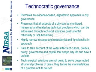 Technocratic governance
• Promotes an evidence-based, algorithmic approach to city
governance
• Presumes that all aspects of a city can be monitored,
measured and treated as technical problems which can be
addressed through technical solutions (instrumental
rationality or „solutionalism‟)
• Highly narrow in scope and reductionist and functionalist in
approach
• Fails to take account of the wider effects of culture, politics,
policy, governance and capital that shape city life and how it
unfolds
• Technological solutions are not going to solve deep rooted
structural problems of cities; they tackle the manifestations
of a problem not its causes

 