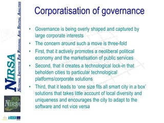 Corporatisation of governance
• Governance is being overly shaped and captured by
large corporate interests
• The concern around such a move is three-fold
• First, that it actively promotes a neoliberal political
economy and the marketisation of public services
• Second, that it creates a technological lock-in that
beholden cities to particular technological
platforms/corporate solutions
• Third, that it leads to „one size fits all smart city in a box‟
solutions that takes little account of local diversity and
uniqueness and encourages the city to adapt to the
software and not vice versa

 