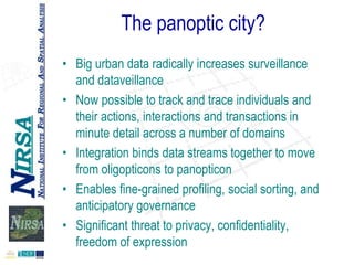 The panoptic city?
• Big urban data radically increases surveillance
and dataveillance
• Now possible to track and trace individuals and
their actions, interactions and transactions in
minute detail across a number of domains
• Integration binds data streams together to move
from oligopticons to panopticon
• Enables fine-grained profiling, social sorting, and
anticipatory governance
• Significant threat to privacy, confidentiality,
freedom of expression

 