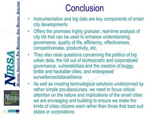 Conclusion
• Instrumentation and big data are key components of smart
city developments
• Offers the promises highly granular, real-time analysis of
city life that can be used to enhance understanding,
governance, quality of life, efficiency, effectiveness,
competitiveness, productivity, etc.
• They also raise questions concerning the politics of big
urban data, the roll out of technocratic and corporatized
governance, vulnerabilities and the creation of buggy,
brittle and hackable cities, and widespread
surveillance/dataveillance
• As well as creating technological solutions underpinned by
rather simple pro-discourses, we need to focus critical
attention on the nature and implications of the smart cities
we are envisaging and building to ensure we make the
kinds of cities citizens want rather than those that best suit
states or corporations

 