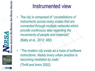 Instrumented view
• The city is composed of “constellations of
instruments across many scales that are
connected through multiple networks which
provide continuous data regarding the
movements of people and materials”
(Batty et al., 2012: 482)
• “The modern city exists as a haze of software
instructions. Nearly every urban practice is
becoming mediated by code.”
(Thrift and Amin 2002)

 