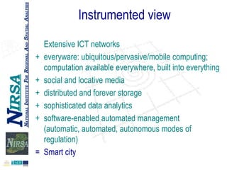 Instrumented view
+
+
+
+
+

=

Extensive ICT networks
everyware: ubiquitous/pervasive/mobile computing;
computation available everywhere, built into everything
social and locative media
distributed and forever storage
sophisticated data analytics
software-enabled automated management
(automatic, automated, autonomous modes of
regulation)
Smart city

 