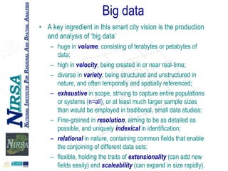 Big data
• A key ingredient in this smart city vision is the production
and analysis of „big data‟
– huge in volume, consisting of terabytes or petabytes of
data;
– high in velocity, being created in or near real-time;
– diverse in variety, being structured and unstructured in
nature, and often temporally and spatially referenced;
– exhaustive in scope, striving to capture entire populations
or systems (n=all), or at least much larger sample sizes
than would be employed in traditional, small data studies;
– Fine-grained in resolution, aiming to be as detailed as
possible, and uniquely indexical in identification;
– relational in nature, containing common fields that enable
the conjoining of different data sets;
– flexible, holding the traits of extensionality (can add new
fields easily) and scaleability (can expand in size rapidly).

 