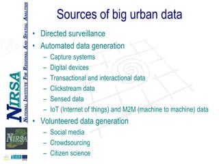 Sources of big urban data
• Directed surveillance
• Automated data generation
–
–
–
–
–
–

Capture systems
Digital devices
Transactional and interactional data
Clickstream data
Sensed data
IoT (Internet of things) and M2M (machine to machine) data

• Volunteered data generation
– Social media
– Crowdsourcing
– Citizen science

 