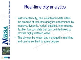 Real-time city analytics
• Instrumented city, plus volunteered data offers
the promise of real-time analytics underpinned by
massive, dynamic, varied, detailed, inter-related,
flexible, low cost data that can be interlinked to
provide highly detailed views
• The city can be known and managed in real-time
and can be sentient to some degree

 