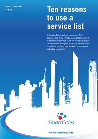 Ten reasons
Smart Cities Brief
No.14


                     to use a
                     service list
                     A Service list provides a catalogue of the
                     services that are delivered by an organisation. It
                     is sometimes referred to as a Service Catalogue
                     or a Product Catalogue. A Service defines what
                     is delivered by one organisation, department or
                     individual to another.




                      www.smartcities.info
 